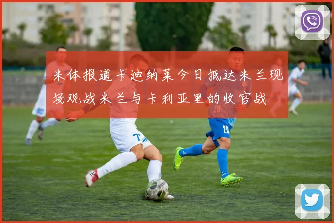 米体报道卡迪纳莱今日抵达米兰现场观战米兰与卡利亚里的收官战