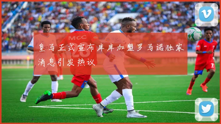 皇马正式宣布库库加盟罗马诺独家消息引发热议