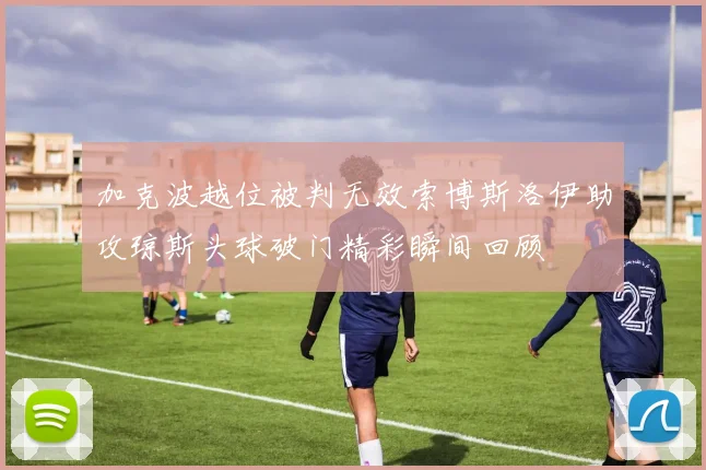 加克波越位被判无效索博斯洛伊助攻琼斯头球破门精彩瞬间回顾