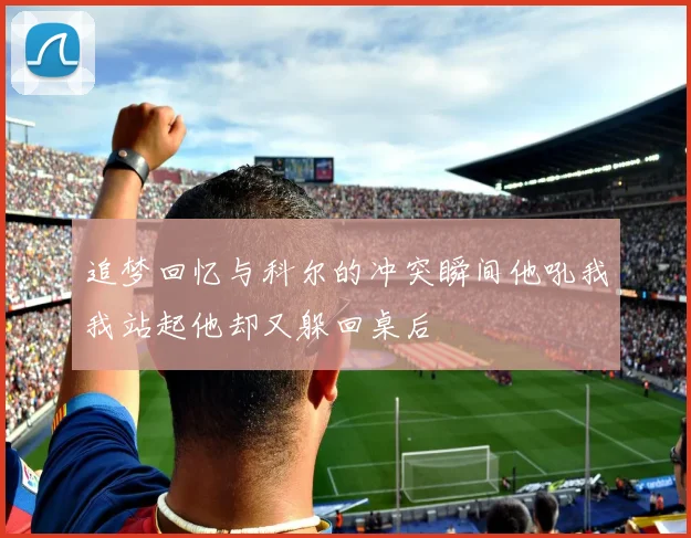 追梦回忆与科尔的冲突瞬间他吼我我站起他却又躲回桌后