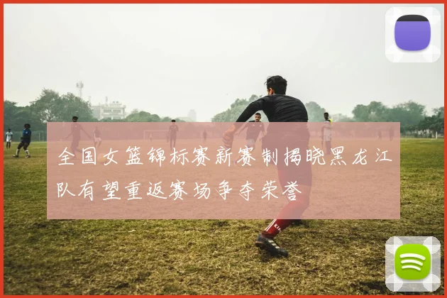 全国女篮锦标赛新赛制揭晓黑龙江队有望重返赛场争夺荣誉