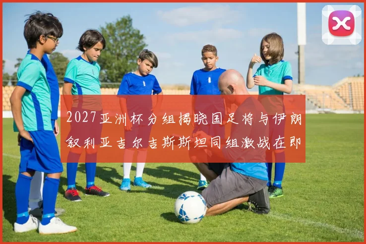 2027亚洲杯分组揭晓国足将与伊朗叙利亚吉尔吉斯斯坦同组激战在即