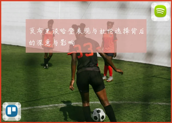 莫布里谈哈登表现与杜伦选择背后的深意与影响