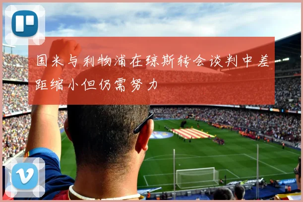 国米与利物浦在琼斯转会谈判中差距缩小但仍需努力