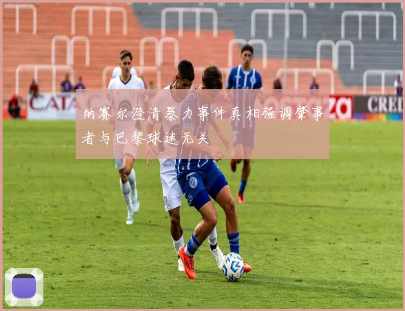 纳赛尔澄清暴力事件真相强调肇事者与巴黎球迷无关