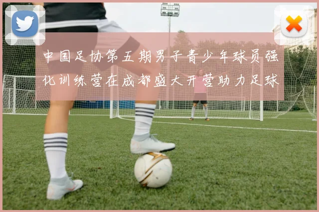中国足协第五期男子青少年球员强化训练营在成都盛大开营助力足球未来发展