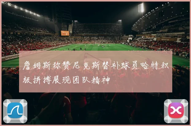 詹姆斯称赞尼克斯替补球员哈特积极拼搏展现团队精神