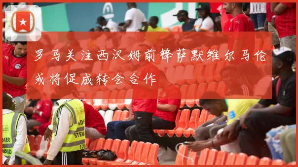 罗马关注西汉姆前锋萨默维尔马伦或将促成转会合作